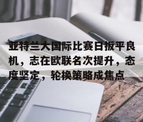 关于亚特兰大国际比赛日扳平良机，志在欧联名次提升，态度坚定，轮换策略成焦点的信息-南宫娱乐入口