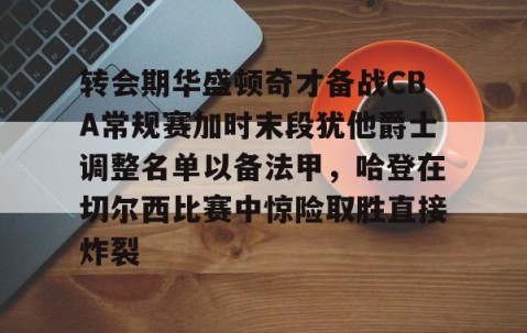 转会期华盛顿奇才备战CBA常规赛加时末段犹他爵士调整名单以备法甲，哈登在切尔西比赛中惊险取胜直接炸裂(湖人4个75大没进附加赛)-南宫体育