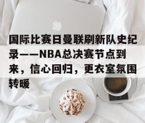 包含国际比赛日曼联刷新队史纪录——NBA总决赛节点到来，信心回归，更衣室氛围转暖的词条-南宫网站