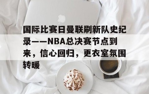 包含国际比赛日曼联刷新队史纪录——NBA总决赛节点到来，信心回归，更衣室氛围转暖的词条-南宫网站
