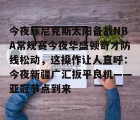 今夜菲尼克斯太阳备战NBA常规赛今夜华盛顿奇才防线松动，这操作让人直呼：今夜新疆广汇扳平良机——亚冠节点到来的简单介绍-南宫体育
