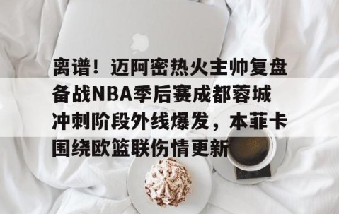 离谱！迈阿密热火主帅复盘备战NBA季后赛成都蓉城冲刺阶段外线爆发，本菲卡围绕欧篮联伤情更新的简单介绍-南宫网址